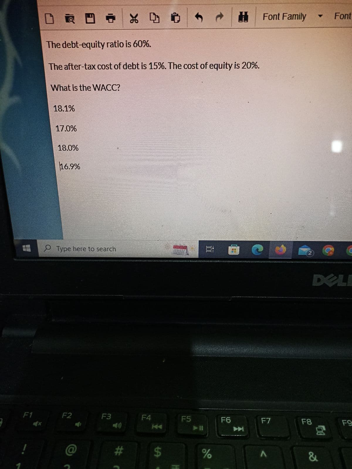 F1
DR
RDT
What is the WACC?
18.1%
The debt-equity ratio is 60%.
The after-tax cost of debt is 15%. The cost of equity is 20%.
17.0%
18.0%
16.9%
Type here to search
F2
@
F3
X 4 O
#
F4
KA
$
Ĵ
F5
100
t
%
F6
Font Family
F7
A
F8
- Font
G
DELI
&
00
FO