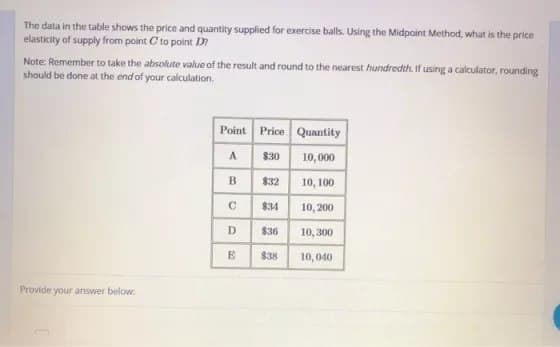 The data in the table shows the price and quantity supplied for exercise balls. Using the Midpoint Method, what is the price
elasticity of supply from point C to point D?
Note: Remember to take the absolute value of the result and round to the nearest hundredth. If using a calculator, rounding
should be done at the end of your calculation.
Provide your answer below:
Point Price
$30
A
B
C
D
E
$32
834
$3
$38
Quantity
10,000
10, 100
10,200
10,300
10,040