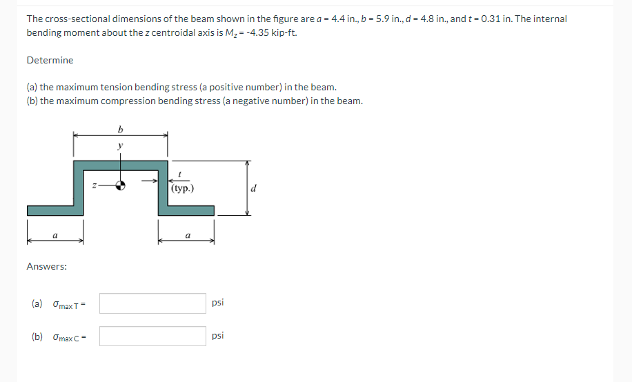 The cross-sectional dimensions of the beam shown in the figure are a = 4.4 in., b = 5.9 in., d = 4.8 in., and t = 0.31 in. The internal
bending moment about the z centroidal axis is M, = -4.35 kip-ft.
Determine
(a) the maximum tension bending stress (a positive number) in the beam.
(b) the maximum compression bending stress (a negative number) in the beam.
|(typ.)
a
Answers:
(a) OmaxT=
psi
(b) Omax C=
psi
