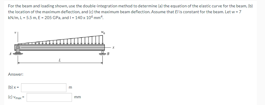 For the beam and loading shown, use the double-integration method to determine (a) the equation of the elastic curve for the beam, (b)
the location of the maximum deflection, and (c) the maximum beam deflection. Assume that El is constant for the beam. Let w = 7
kN/m, L = 5.5 m, E = 205 GPa, and I= 140 x 106 mm“.
L
Answer:
(b) x =
m
(c) Vmax=
mm
