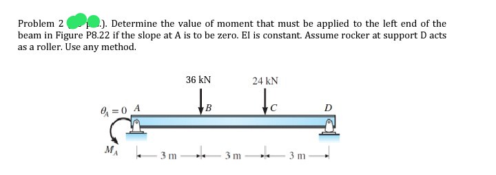 Problem 2
.). Determine the value of moment that must be applied to the left end of the
beam in Figure P8.22 if the slope at A is to be zero. El is constant. Assume rocker at support D acts
as a roller. Use any method.
36 kN
24 kN
to
D
O = 0 A
MA
- 3 m
3 m
3 m
