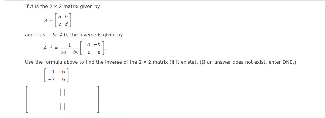 If A is the 2 x 2 matrix given by
a b
A =
and if ad – bc + 0, the inverse is given by
1
d -b
A-1 =
ad – bc
-c
a
Use the formula above to find the inverse of the 2 x 2 matrix (if it exists). (If an answer does not exist, enter DNE.)
1 -6
6.
