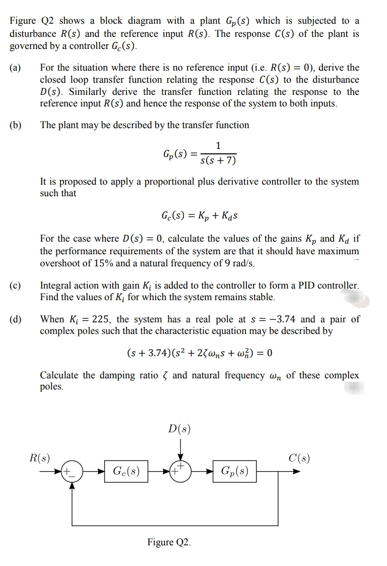 Figure Q2 shows a block diagram with a plant G,(s) which is subjected to a
disturbance R(s) and the reference input R(s). The response C(s) of the plant is
governed by a controller G.(s).
For the situation where there is no reference input (i.e. R(s) = 0), derive the
closed loop transfer function relating the response C(s) to the disturbance
D(s). Similarly derive the transfer function relating the response to the
reference input R(s) and hence the response of the system to both inputs.
(а)
(b)
The plant may be described by the transfer function
1
Gp (s) =
s(s + 7)
It is proposed to apply a proportional plus derivative controller to the system
such that
G.(s) = Kp + Kas
For the case where D(s) = 0, calculate the values of the gains K, and K if
the performance requirements of the system are that it should have maximum
overshoot of 15% and a natural frequency of 9 rad/s.
(c)
Integral action with gain K; is added to the controller to form a PID controller.
Find the values of K; for which the system remains stable.
(d)
When K; = 225, the system has a real pole at s = -3.74 and a pair of
complex poles such that the characteristic equation may be described by
(s + 3.74)(s² + 23wns + wh) = 0
Calculate the damping ratio 3 and natural frequency wn of these complex
poles.
D(s)
R(s)
C(s)
Ge(s)
Gp(8)
Figure Q2.
