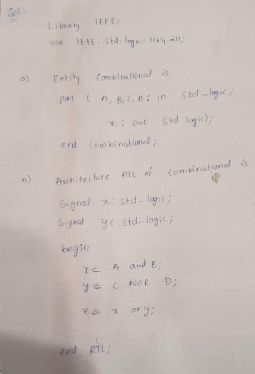 Sol-
Librany
TEEE
TE EE Std- logk 1164.all;
Use
Entity Combinational is
pat (A, B, C,0: in
Std -logic i
*: Out
std logic);
end Combinational;
PTL of
Combinationalis
Architecture
Signal x: std - logic;
Signal
y: std-logic;
begin
and B;
yE c NOR
D;
end RTL;
