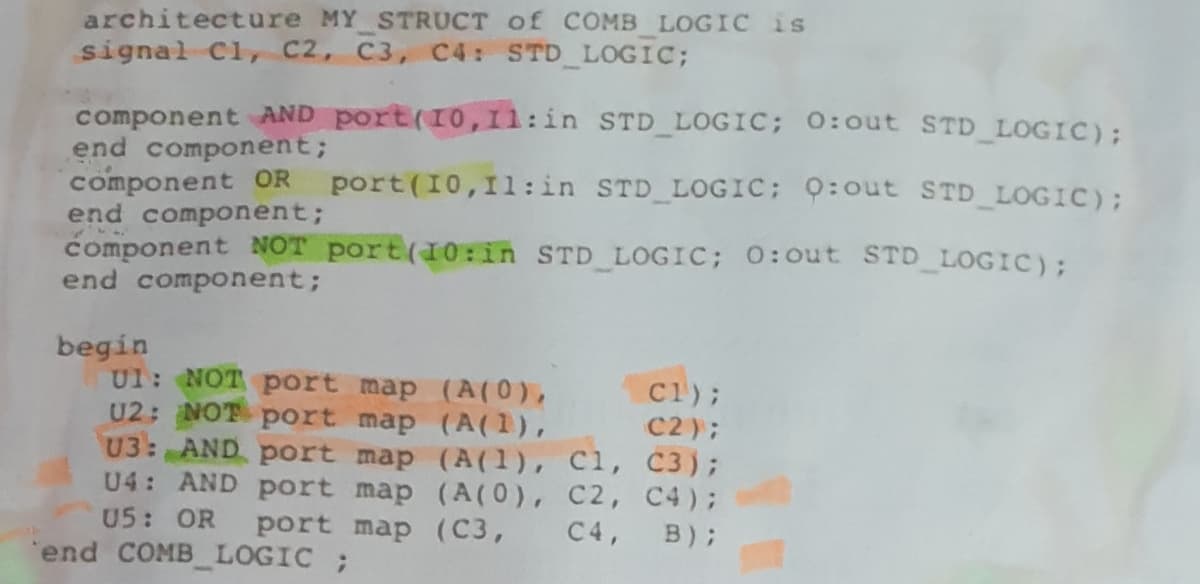 architecture MY STRUCT of COMB LOGIC is
signal Cl, C2, C3, C4: STD LOGIC;
component AND port(10,1l:in STD LOGIC; 0:out STD LOGIC);
end component;
component OR
end component;
component NOT port(10:in STD LOGIC; 0:out STD_LOGIC);
end component;
port (10,11:in STD LOGIC; 9:out STD LOGIC);
begin
UI: NOT port map (A(0),
U2: NOT port map (A(1),
U3: AND port map (A(1), C1, C3);
U4: AND port map (A(0), C2, C4);
U5: OR
C1);
C2);
port map (C3,
C4,
B);
end COMB LOGIC ;
