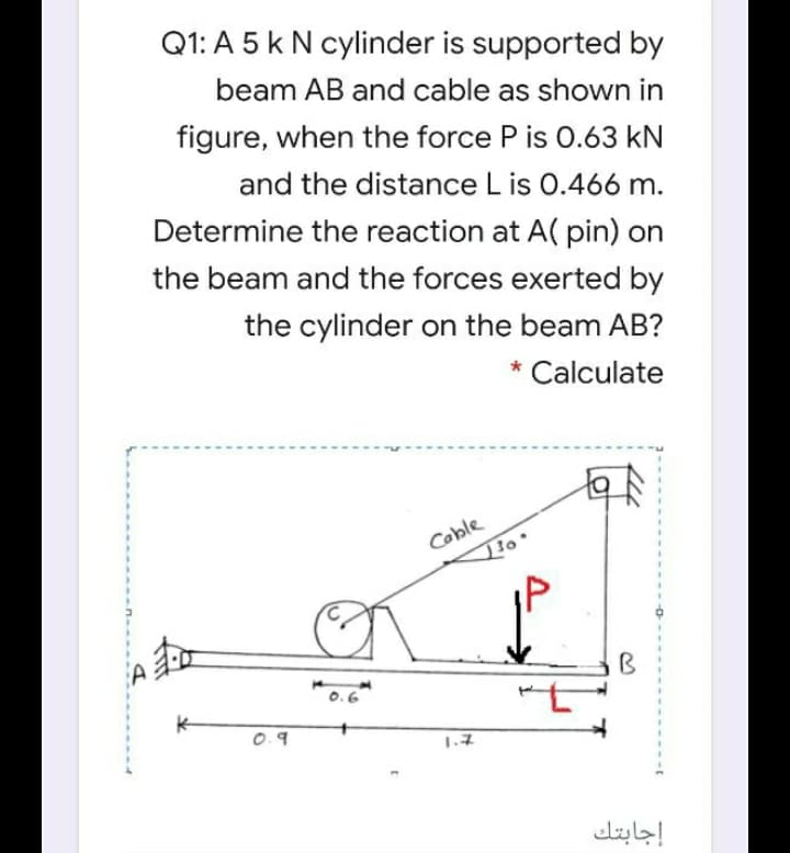 Q1: A 5 k N cylinder is supported by
beam AB and cable as shown in
figure, when the force P is 0.63 kN
and the distance L is 0.466 m.
Determine the reaction at A( pin) on
the beam and the forces exerted by
the cylinder on the beam AB?
* Calculate
Coble
B
0.9
1.7
إجابتك
