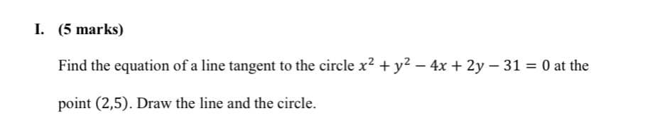 I. (5 marks)
Find the equation of a line tangent to the circle x2 + y2 - 4x + 2y - 31 = 0 at the
point (2,5). Draw the line and the circle.
