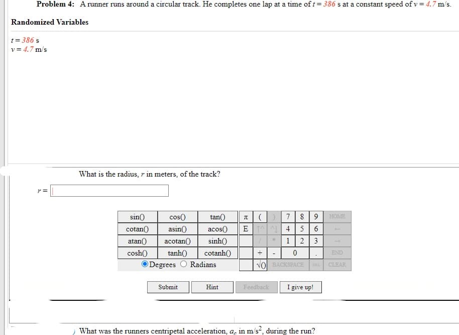 Problem 4: Arunner runs around a circular track. He completes one lap at a time of t= 386 s at a constant speed of v = 4.7 m/s.
Randomized Variables
t = 386 s
v = 4.7 m/s
What is the radius, r in meters, of the track?
a()7 8 9
E A 4 5
2 3
sin()
cos()
tan()
HOME
cotan()
asin()
acos()
6
atan()
acotan()
sinh()
1
cosh()
tanh()
cotanh()
END
O Degrees O Radians
VOl BACKSPACE
DEL
CLEAR
Submit
I give up!
Hint
Feedback
What was the runners centripetal acceleration, a, in m/s, during the run?
