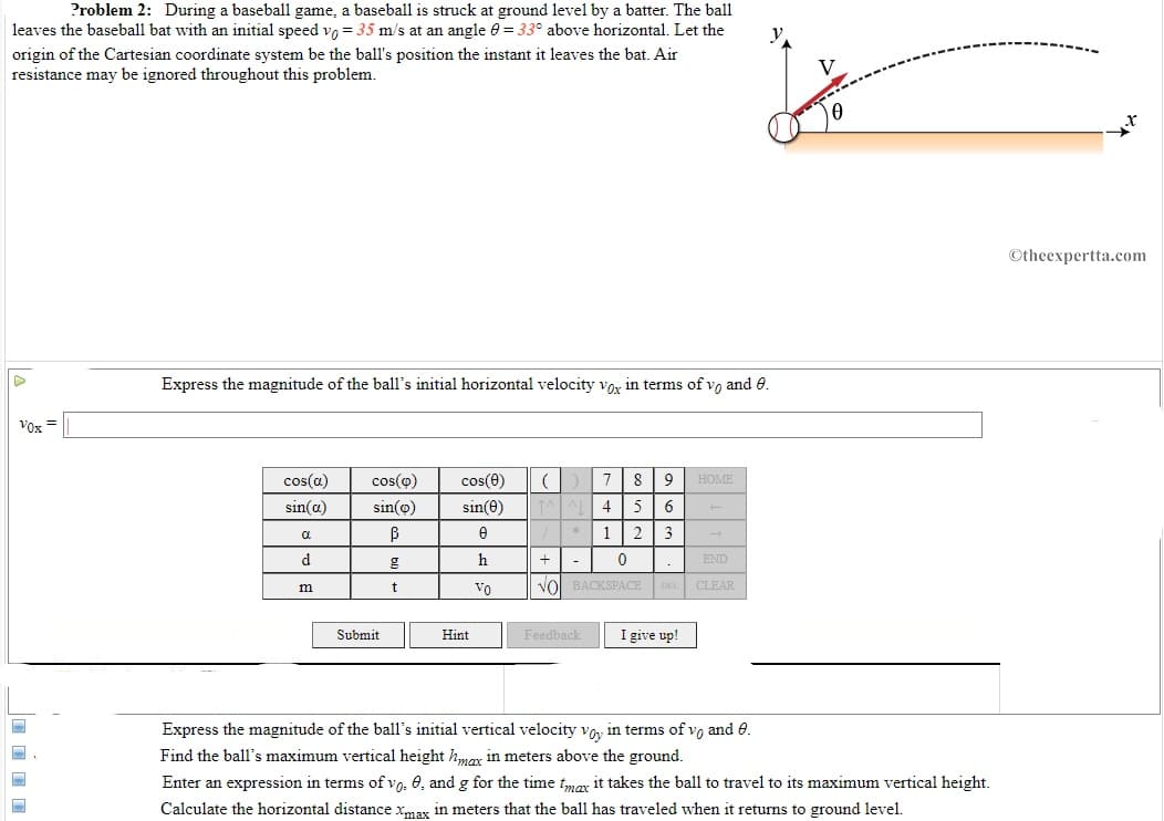 Problem 2: During a baseball game, a baseball is struck at ground level by a batter. The ball
leaves the baseball bat with an initial speed vo = 35 m/s at an angle 0 = 33° above horizontal. Let the
y
origin of the Cartesian coordinate system be the ball's position the instant it leaves the bat. Air
resistance may be ignored throughout this problem.
©theexpertta.com
Express the magnitude of the ball's initial horizontal velocity vox in terms of vo and 0.
Vox =
cos(a)
cos(o)
cos(e)
7
8
HOME
sin(a)
sin(o)
sin(0)
4
5
1| 2
3
a
d
g
h
+|-
END
Vo
Vol BACKSPACE DEL CLEAR
m
Submit
I give up!
Hint
Feedback
Express the magnitude of the ball's initial vertical velocity vo, in terms of vo and 0.
Find the ball's maximum vertical height hma in meters above the ground.
Enter an expression in terms of vo, 0, and g for the time t,moy it takes the ball to travel to its maximum vertical height.
Calculate the horizontal distance xmax in meters that the ball has traveled when it returns to ground level.
