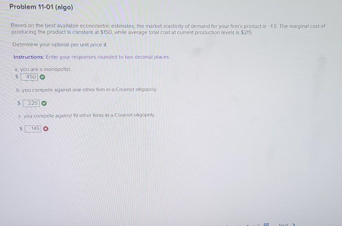 Problem 11-01 (algo)
Based on the best available econometric estimates, the market elasticity of demand for your firm's product is -1.5. The marginal cost of
producing the product is constant at $150, while average total cost at current production levels is $215.
Determine your optimal per unit price if:
Instructions: Enter your responses rounded to two decimal places.
a. you are a monopolist.
450
b. you compete against one other firm in a Cournot oligopoly.
LA
$
225
c. you compete against 19 other firms in a Cournot oligopoly.
$ 145 x
www
Next >