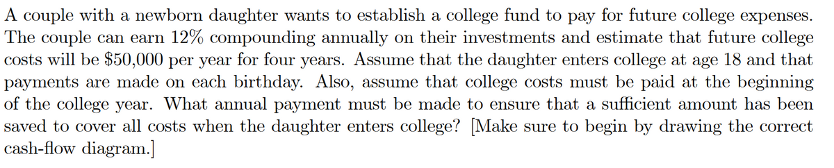 A couple with a newborn daughter wants to establish a college fund to pay for future college expenses.
The couple can earn 12% compounding annually on their investments and estimate that future college
costs will be $50,000 per year for four years. Assume that the daughter enters college at age 18 and that
payments are made on each birthday. Also, assume that college costs must be paid at the beginning
of the college year. What annual payment must be made to ensure that a sufficient amount has been
saved to cover all costs when the daughter enters college? [Make sure to begin by drawing the correct
cash-flow diagram.]