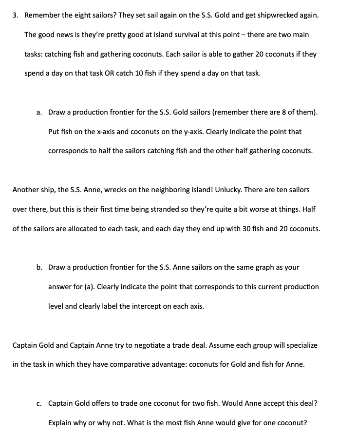 3. Remember the eight sailors? They set sail again on the S.S. Gold and get shipwrecked again.
The good news is they're pretty good at island survival at this point - there are two main
tasks: catching fish and gathering coconuts. Each sailor is able to gather 20 coconuts if they
spend a day on that task OR catch 10 fish if they spend a day on that task.
a. Draw a production frontier for the S.S. Gold sailors (remember there are 8 of them).
Put fish on the x-axis and coconuts on the y-axis. Clearly indicate the point that
corresponds to half the sailors catching fish and the other half gathering coconuts.
Another ship, the S.S. Anne, wrecks on the neighboring island! Unlucky. There are ten sailors
over there, but this is their first time being stranded so they're quite a bit worse at things. Half
of the sailors are allocated to each task, and each day they end up with 30 fish and 20 coconuts.
b. Draw a production frontier for the S.S. Anne sailors on the same graph as your
answer for (a). Clearly indicate the point that corresponds to this current production
level and clearly label the intercept on each axis.
Captain Gold and Captain Anne try to negotiate a trade deal. Assume each group will specialize
in the task in which they have comparative advantage: coconuts for Gold and fish for Anne.
c. Captain Gold offers to trade one coconut for two fish. Would Anne accept this deal?
Explain why or why not. What is the most fish Anne would give for one coconut?