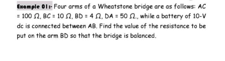 Example 01:-Four arms of a Wheatstone bridge are as follows: AC
= 100 2, BC = 10 2, BD = 4 2, DA = 50 2., while a battery of 10-V
dc is connected between AB. Find the value of the resistance to be
put on the arm BD so that the bridge is balanced.
