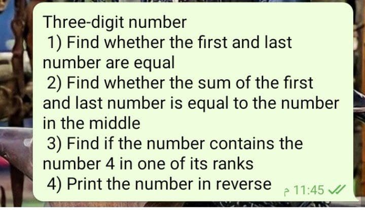 Three-digit number
1) Find whether the first and last
number are equal
2) Find whether the sum of the first
and last number is equal to the number
in the middle
3) Find if the number contains the
number 4 in one of its ranks
4) Print the number in reverse
P 11:45 /
