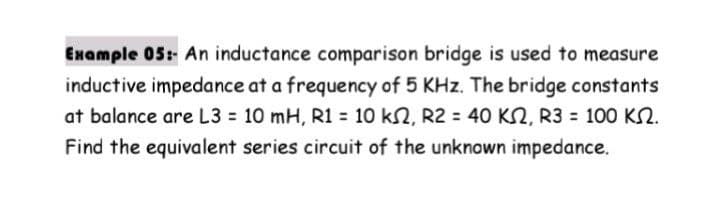 Enample 05: An inductance comparison bridge is used to measure
inductive impedance at a frequency of 5 KHz. The bridge constants
at balance are L3 10 mH, R1 = 10 k2, R2 = 40 K2, R3 = 100 K2.
Find the equivalent series circuit of the unknown impedance.
