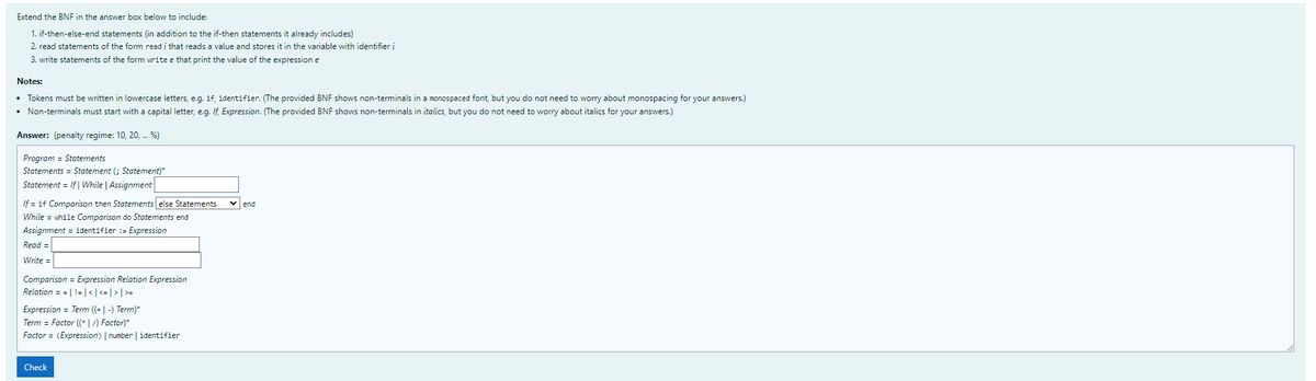 Extend the BNF in the answer box below to include:
1. if-then-else-end statements (in addition to the if-then statements it already includes)
2. read statements of the form read i that reads a value and stores it in the variable with identifier i
3. write statements of the form write e that print the value of the expression e
Notes:
• Tokens must be written in lowercase letters, e.g. if, identifier. (The provided BNF shows non-terminals in a monospaced font, but you do not need to worry about monospacing for your answers.)
• Non-terminals must start with a capital letter, e.g. If, Expression. (The provided BNF shows non-terminals in italics, but you do not need to worry about italics
your answers.)
Answer: (penalty regime: 10, 20, . %)
Program = Statements
Statements = Statement (; Statement)*
Statement = If| While | Assignment
If = if Comparison then Statements else Statements
vend
While = while Comparison do Statements end
Assignment = identifier := Expression
Read =
Write =
Comparison = Expression Relation Expression
Relation = = | != | <|<= | > | >=
Expression = Term ((+| -) Term)*
Term = Factor (* |/) Factor)*
Factor = (Expression) | number | identifier
Check
