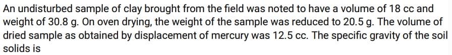 An undisturbed sample of clay brought from the field was noted to have a volume of 18 cc and
weight of 30.8 g. On oven drying, the weight of the sample was reduced to 20.5 g. The volume of
dried sample as obtained by displacement of mercury was 12.5 cc. The specific gravity of the soil
solids is