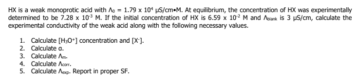 HX is a weak monoprotic acid with Ao = 1.79 x 104 µS/cm M. At equilibrium, the concentration of HX was experimentally
determined to be 7.28 x 10³ M. If the initial concentration of HX is 6.59 x 102 M and Ablank is 3 µS/cm, calculate the
experimental conductivity of the weak acid along with the following necessary values.
1. Calculate [H3O+] concentration and [X].
2. Calculate a.
3. Calculate Am.
4. Calculate Acorr.
5. Calculate Aexp. Report in proper SF.