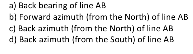 a) Back bearing of line AB
b) Forward azimuth (from the North) of line AB
c) Back azimuth (from the North) of line AB
d) Back azimuth (from the South) of line AB