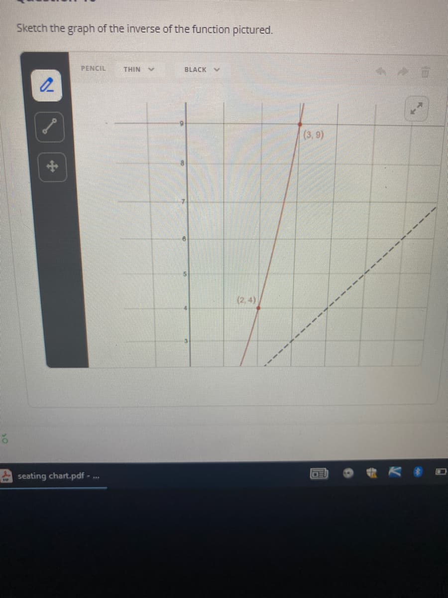 Sketch the graph of the inverse of the function pictured.
PENCIL
THIN
BLACK V
(3,9)
(2,4)
seating chart.pdf - ..
OE
