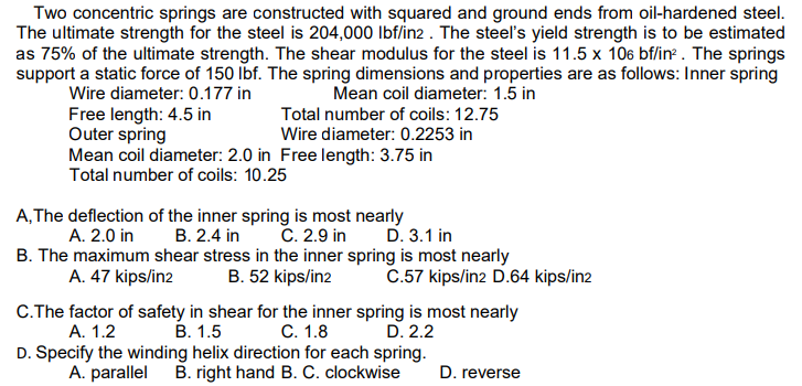 Two concentric springs are constructed with squared and ground ends from oil-hardened steel.
The ultimate strength for the steel is 204,000 lbf/in2 . The steel's yield strength is to be estimated
as 75% of the ultimate strength. The shear modulus for the steel is 11.5 x 106 bf/in . The springs
support a static force of 150 Ibf. The spring dimensions and properties are as follows: Inner spring
Mean coil diameter: 1.5 in
Wire diameter: 0.177 in
Total number of coils: 12.75
Wire diameter: 0.2253 in
Free length: 4.5 in
Outer spring
Mean coil diameter: 2.0 in Free length: 3.75 in
Total number of coils: 10.25
A,The deflection of the inner spring is most nearly
В. 2.4 in
C. 2.9 in
B. The maximum shear stress in the inner spring is most nearly
B. 52 kips/in2
A. 2.0 in
D. 3.1 in
A. 47 kips/in2
C.57 kips/in2 D.64 kips/in2
C.The factor of safety in shear for the inner spring is most nearly
А. 1.2
D. Specify the winding helix direction for each spring.
A. parallel B. right hand B. C. clockwise
В. 1.5
С. 1.8
D. 2.2
D. reverse
