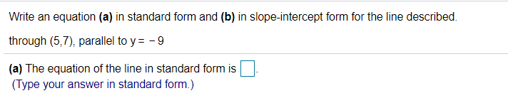 ### Problem Description:
Write an equation in two forms: standard form (a) and slope-intercept form (b) for the line described.

**Given:**
- The line passes through the point (5,7).
- The line is parallel to the line given by y = -9.

### Tasks:
1. **(a) The equation of the line in standard form:**
   - Provide the equation in standard form.
   - Input your answer in the provided text box in standard form.

2. **(b) Convert the same equation into slope-intercept form:**
   - Provide the equation in slope-intercept form.

### Step-by-Step Solution:
#### 1. Understanding the problem:
- Since the line is parallel to y = -9, it has the same slope. This line is a horizontal line where y always equals -9, regardless of the value of x.
- Therefore, any line parallel to y = -9 will also be a horizontal line with the same slope (slope = 0) but passing through a different y-coordinate.

#### 2. Finding the equations:
- To find the equation of the line passing through the point (5, 7) and parallel to y = -9, we notice that it's a horizontal line where y = 7 for all x-values.

**(a) Standard Form:**
- For a horizontal line, the standard form is simply y = [constant].
- Here, y = 7. In standard form, this can be written as:
   \[ \boxed{0x + 1y = 7} \]

**(b) Slope-Intercept Form:**
- The given form of the line y = 7 is already in slope-intercept form (y = mx + b, where m is the slope and b is the y-intercept). In this case, the slope (m) is 0, and the intercept (b) is 7.
   \[ \boxed{y = 7} \]