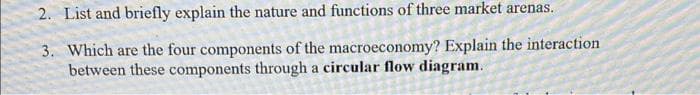 2. List and briefly explain the nature and functions of three market arenas.
3. Which are the four components of the macroeconomy? Explain the interaction
between these components through a circular flow diagram.
