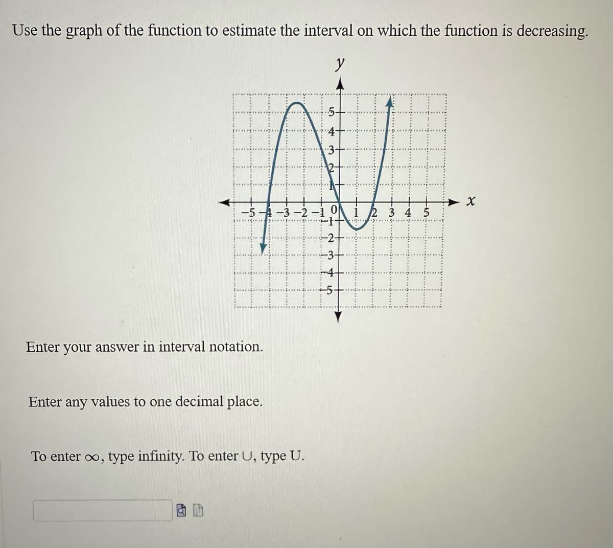 Use the graph of the function to estimate the interval on which the function is decreasing.
y
Enter your answer in interval notation.
Enter any values to one decimal place.
To enter ∞, type infinity. To enter U, type U.
5.
3
X