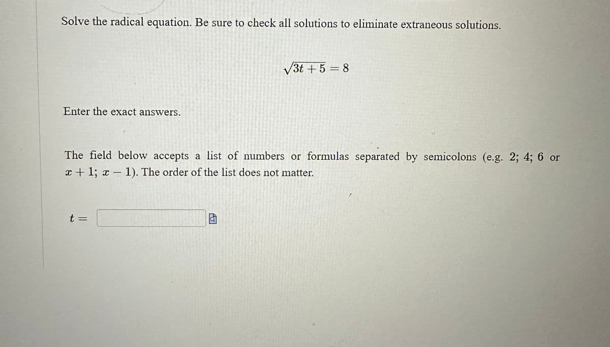 Solve the radical equation. Be sure to check all solutions to eliminate extraneous solutions.
Enter the exact answers.
√3t+5=8
The field below accepts a list of numbers or formulas separated by semicolons (e.g. 2; 4; 6 or
x + 1; x-1). The order of the list does not matter.
t =