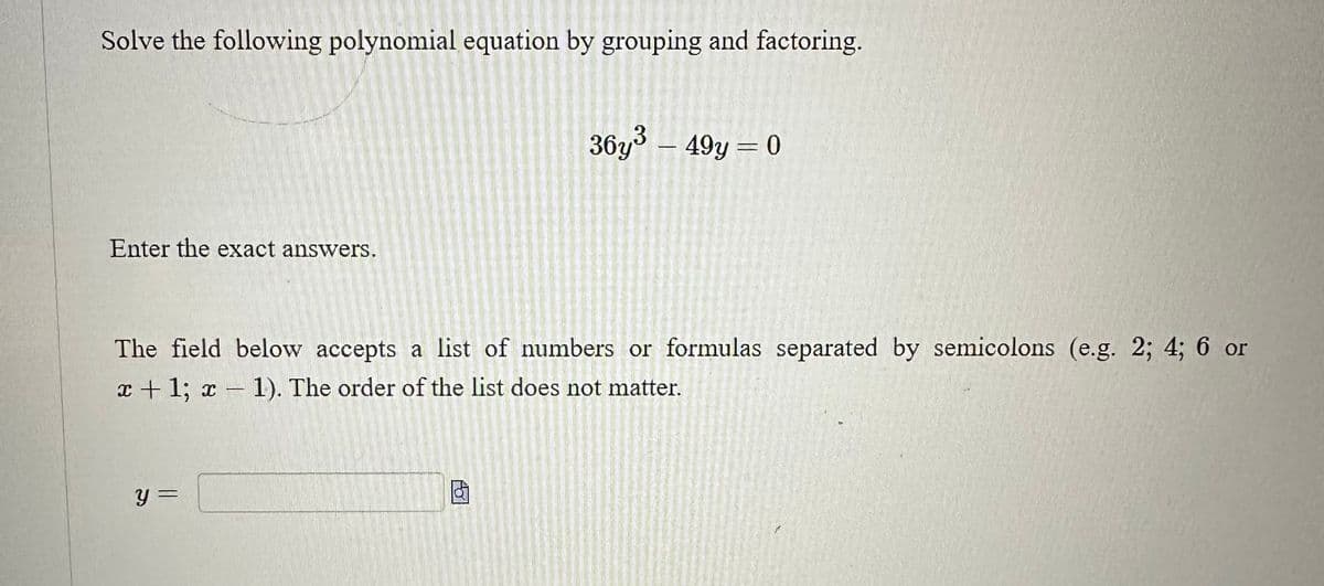 Solve the following polynomial equation by grouping and factoring.
Enter the exact answers.
36y³ – 49y = 0
The field below accepts a list of numbers or formulas separated by semicolons (e.g. 2; 4; 6 or
x + 1; x - 1). The order of the list does not matter.
y =
f