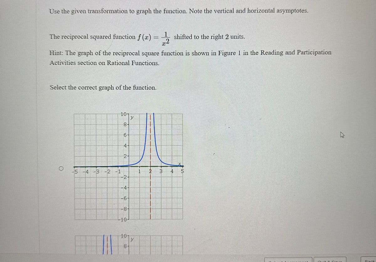 Use the given transformation to graph the function. Note the vertical and horizontal asymptotes.
The reciprocal squared function f(x)
shifted to the right 2 units.
2
Hint: The graph of the reciprocal square function is shown in Figure 1 in the Reading and Participation
Activities section on Rational Functions.
Select the correct graph of the function.
-5 -4
-4 -3 -2
10
00
6
2-
-2-
-4-
-6-
-8
-10-
10
8
2
Y
1
PUEDO
2
B
4
Quit &
Sava
Back