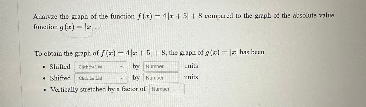 Analyze the graph of the function f(x) = 4x +51 +8 compared to the graph of the absolute value
function g(x) = |x|.|
To obtain the graph of f(x) = 4x + 5| +8, the graph of g (x) = |x| has been
• Shifted Click for List
by Number
units
• Shifted Click for List
by Number
units
Vertically stretched by a factor of Number
●
4
SE