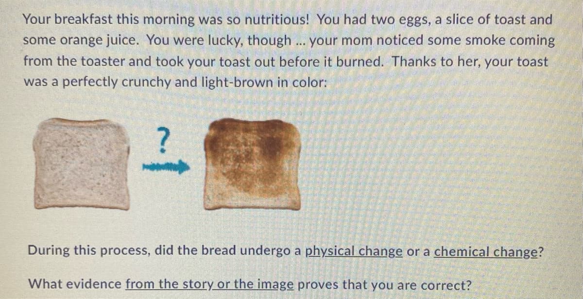 Your breakfast this morning was so nutritious! You had two eggs, a slice of toast and
some orange juice. You were lucky, though... your mom noticed some smoke coming
from the toaster and took your toast out before it burned. Thanks to her, your toast
was a perfectly crunchy and light-brown in color:
During this process, did the bread undergo a physical change or a chemical change?
What evidence from the story or the image proves that you are correct?