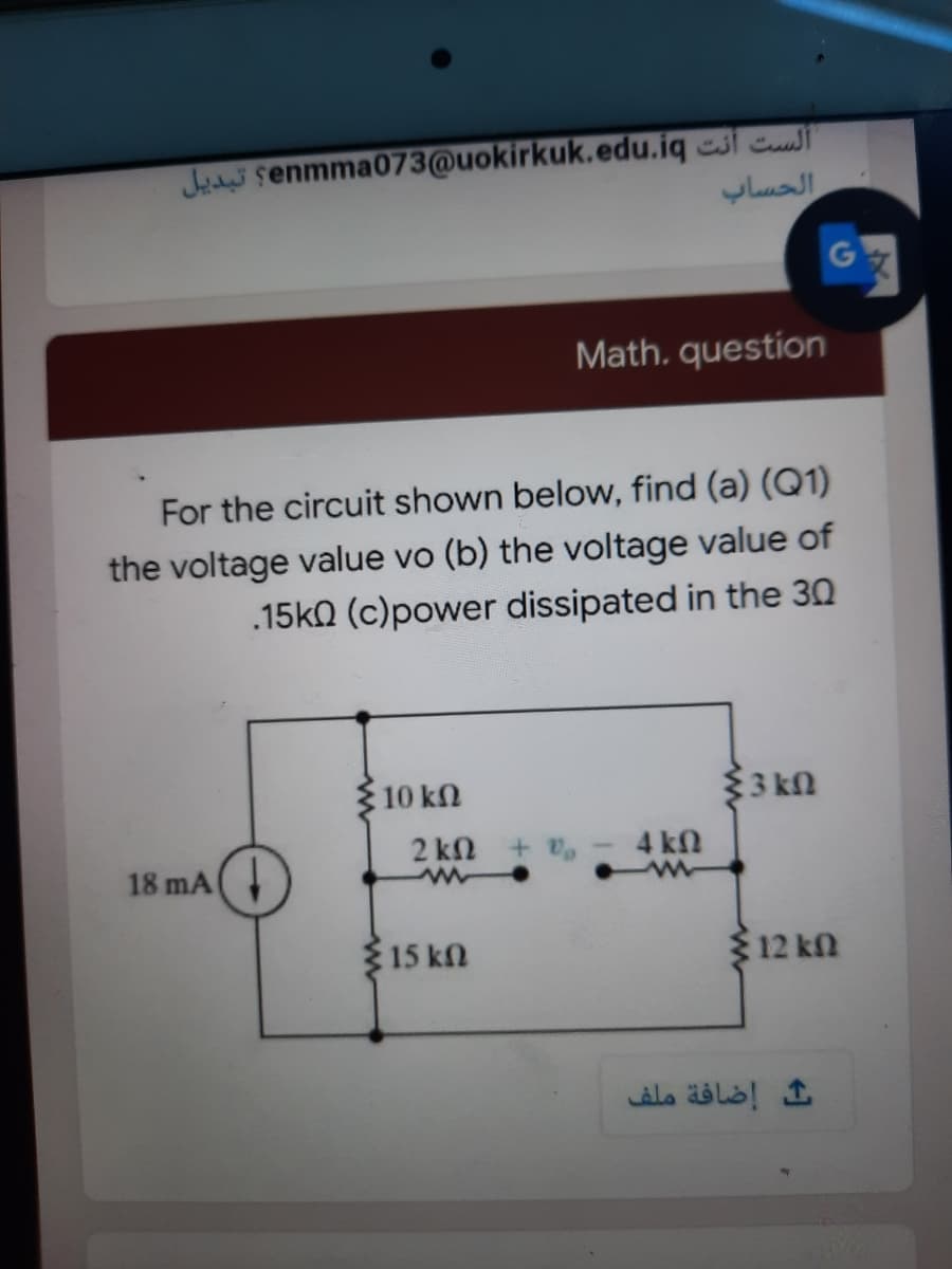 Jada senmma073@uokirkuk.edu.iq esl c
Math. question
For the circuit shown below, find (a) (Q1)
the voltage value vo (b) the voltage value of
.15k0 (c)power dissipated in the 30
10 kn
$3 kN
2 kn +
4 kn
18 mA
15 kn
$12 kn
