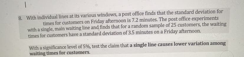 8. With individual lines at its various windows, a post office finds that the standard deviation for
times for customers on Friday afternoon is 7.2 minutes. The post office experiments
with a single, main waiting line and finds that for a random sample of 25 customers, the waiting
times for customers have a standard deviation of 3.5 minutes on a Friday afternoon.
With a significance level of 5%, test the claim that a single line causes lower variation among
waiting times for customers.
