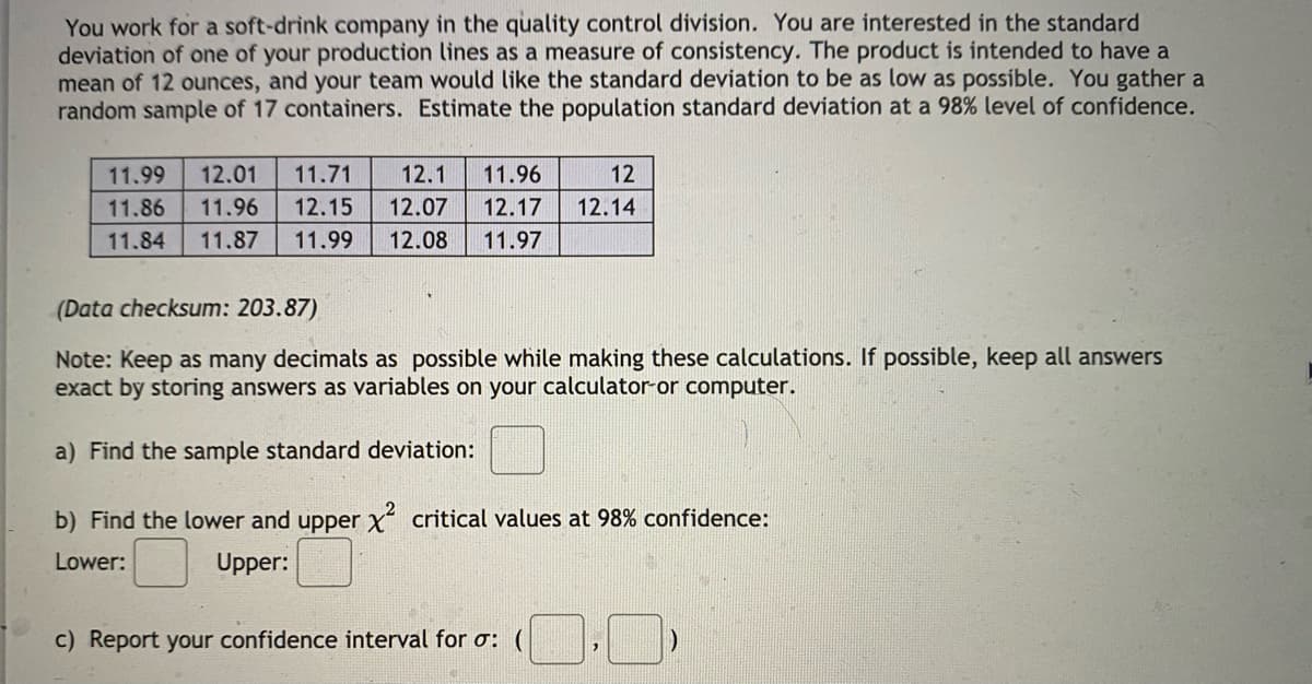 You work for a soft-drink company in the quality control division. You are interested in the standard
deviation of one of your production lines as a measure of consistency. The product is intended to have a
mean of 12 ounces, and your team would like the standard deviation to be as low as possible. You gather a
random sample of 17 containers. Estimate the population standard deviation at a 98% level of confidence.
11.99
12.01
11.71
12.1
11.96
12
11.86
11.96
12.15
12.07
12.17
12.14
11.84
11.87
11.99
12.08
11.97
(Data checksum: 203.87)
Note: Keep as many decimats as possible while making these calculations. If possible, keep all answers
exact by storing answers as variables on your calculator-or computer.
a) Find the sample standard deviation:
b) Find the lower and upper x critical values at 98% confidence:
Lower:
Upper:
c) Report your confidence interval for o:
