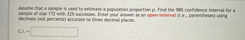 Assume that a sample is used to estimate a population proportion p. Find the 98% confidence interval for a
sample of size 172 with 32% successes. Enter your answer as an open-interval (i.e., parentheses) using
decimals (not percents) accurate to three decimal places.
C.I. =
