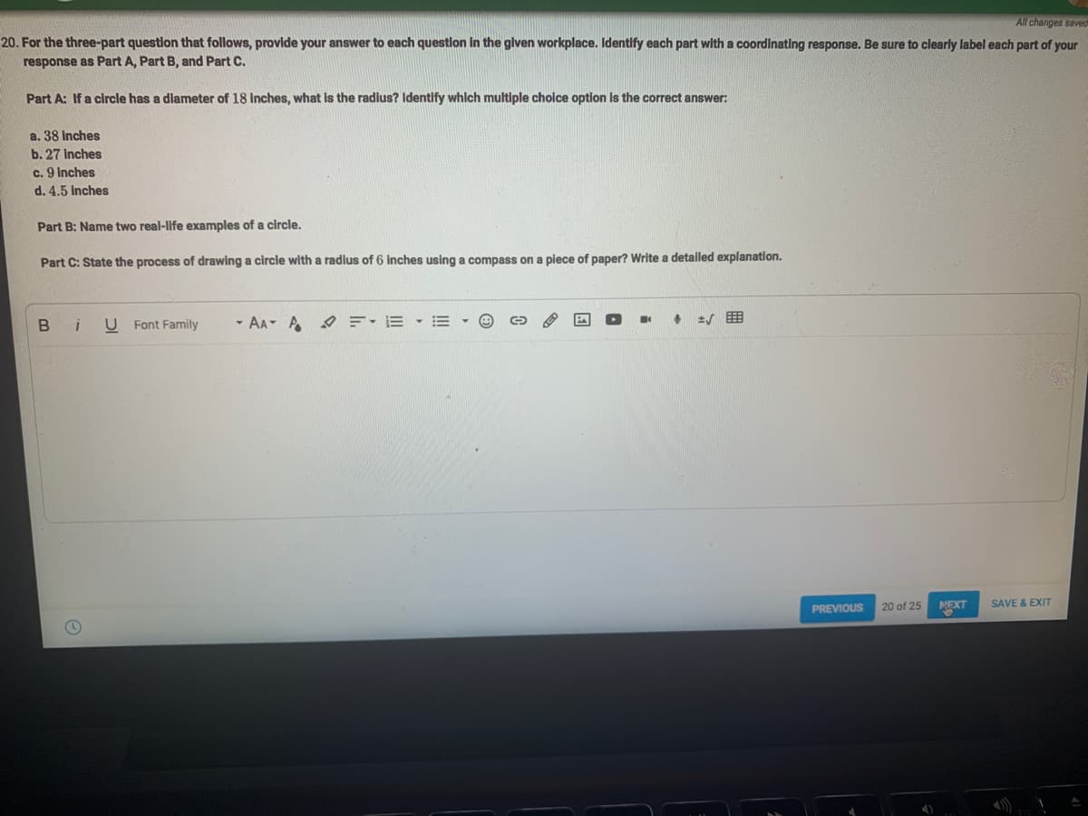 All changes saved
20. For the three-part question that follows, provide your answer to each question in the given workplace. Identify each part with a coordinating response. Be sure to clearly label each part of your
response as Part A, Part B, and Part C.
Part A: If a circle has a diameter of 18 inches, what is the radius? Identify which multiple choice option is the correct answer:
a. 38 Inches
b. 27 inches
c. 9 inches
d. 4.5 inches
Part B: Name two real-life examples of a circle.
Part C: State the process of drawing a circle with a radius of 6 inches using a compass on a piece of paper? Write a detailed explanation.
U Font Family - AAAF EE
I +
√
SAVE & EXIT
PREVIOUS
20 of 25
NEXT