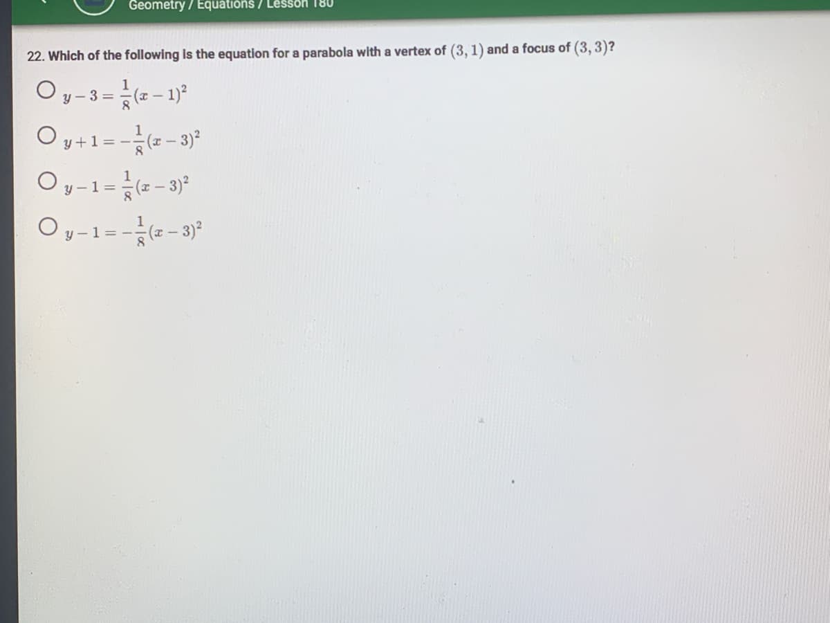 Geometry / Equations / Lesson 180
22. Which of the following is the equation for a parabola with a vertex of (3, 1) and a focus of (3, 3)?
O y-3=(x-1)²
Oy + 1 = -(x − 3)²
Oy - 1 = (x − 3)²
Oy-1=-=(x-3)²
8