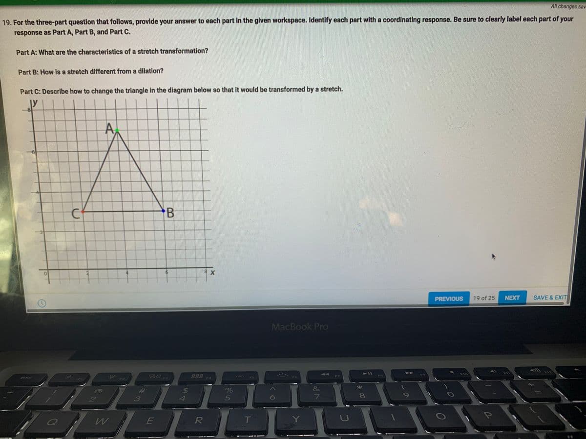 All changes sav
19. For the three-part question that follows, provide your answer to each part in the given workspace. Identify each part with a coordinating response. Be sure to clearly label each part of your
response as Part A, Part B, and Part C.
Part A: What are the characteristics of a stretch transformation?
Part B: How Is a stretch different from a dilation?
Part C: Describe how to change the triangle in the diagram below so that it would be transformed by a stretch.
ly
B
PREVIOUS
19 of 25
NEXT
SAVE & EXIT
MacBook Pro
F12
F10
F11
F9
20
888
FB
F6
F7
esc
F2
F3
F4
F5
&
%23
6
E
Y]
*00
A4
%233
A,
