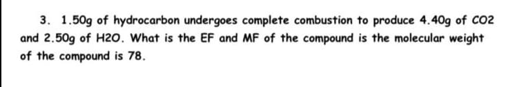 3. 1.50g of hydrocarbon undergoes complete combustion to produce 4.40g of CO2
and 2.50g of H2o. What is the EF and MF of the compound is the molecular weight
of the compound is 78.
