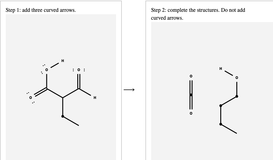 Step 1: add three curved arrows.
Step 2: complete the structures. Do not add
curved arrows.
H
:0 :
H
↑
