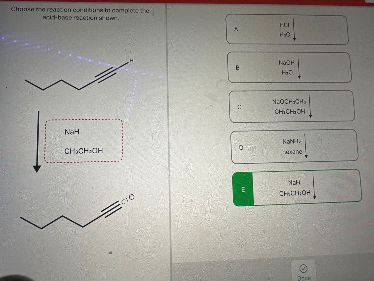 Choose the reaction conditions to complete the
acid-base reaction shown.
NaH
CH3CH2OH
H
600
C: O
A
B
C
D
E
HCI
H₂O
NaOH
H₂O
NaOCH2CH3
CH3CH2OH
NaNHz
hexane
NaH
CH3CH2OH
Done