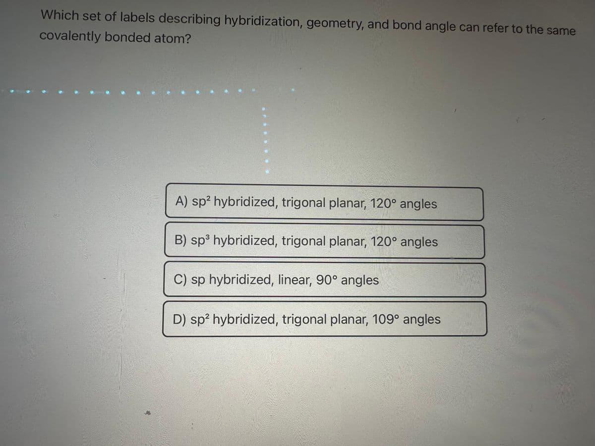 Which set of labels describing hybridization, geometry, and bond angle can refer to the same
covalently bonded atom?
A) sp² hybridized, trigonal planar, 120° angles
B) sp³ hybridized, trigonal planar, 120° angles
C) sp hybridized, linear, 90° angles
D) sp² hybridized, trigonal planar, 109° angles