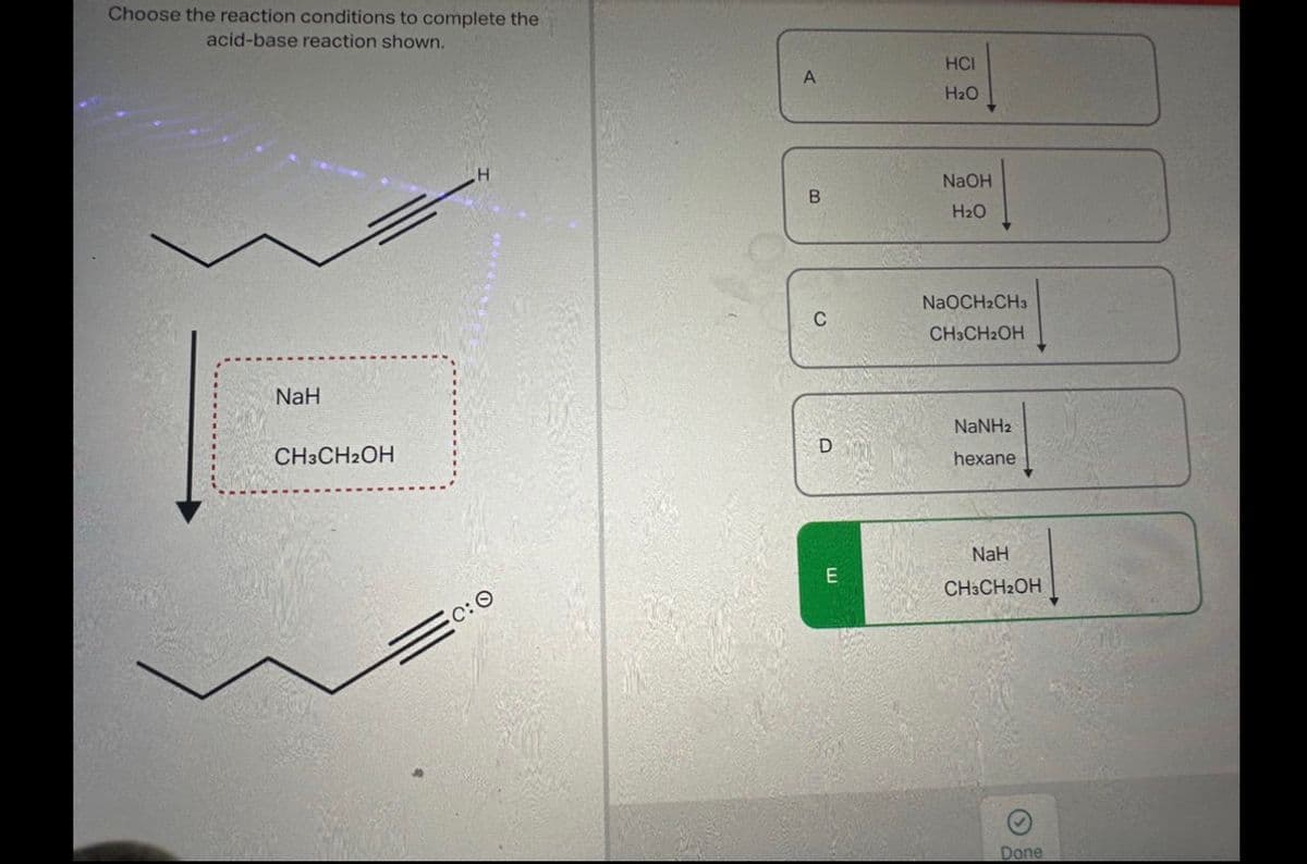 Choose the reaction conditions to complete the.
acid-base reaction shown.
NaH
CH3CH2OH
C:O
A
B
D
E
HCI
H₂O
NaOH
H₂O
NaOCH2CH3
CH3CH₂OH
NaNHz
hexane
NaH
CH3CH₂OH
Done