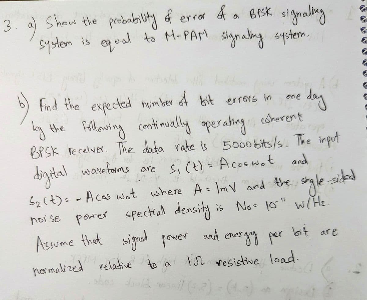 3.
Show the probability of error of a BPSK signaling
system is equal to M-PAM signaling system.
a)
plokid
b)
Find the expected number of bit errors in
by the following continually operating coherent
sto roje
BPSK receiver. The data rate is 5000 bits/s. The input
not
digital waveforms
are
S₁ (t) = A coswot and
aff
5₂ (t) == A cos wot where A = 1mV and the
is No= 10-" w/H₂.
single-sided
noise power spectral density
energy par
Assume that signal power and ene
one
day
bit are
normalized relative to a 15 resistive load.
sles tools manil (52) - (
bald
300 301 0