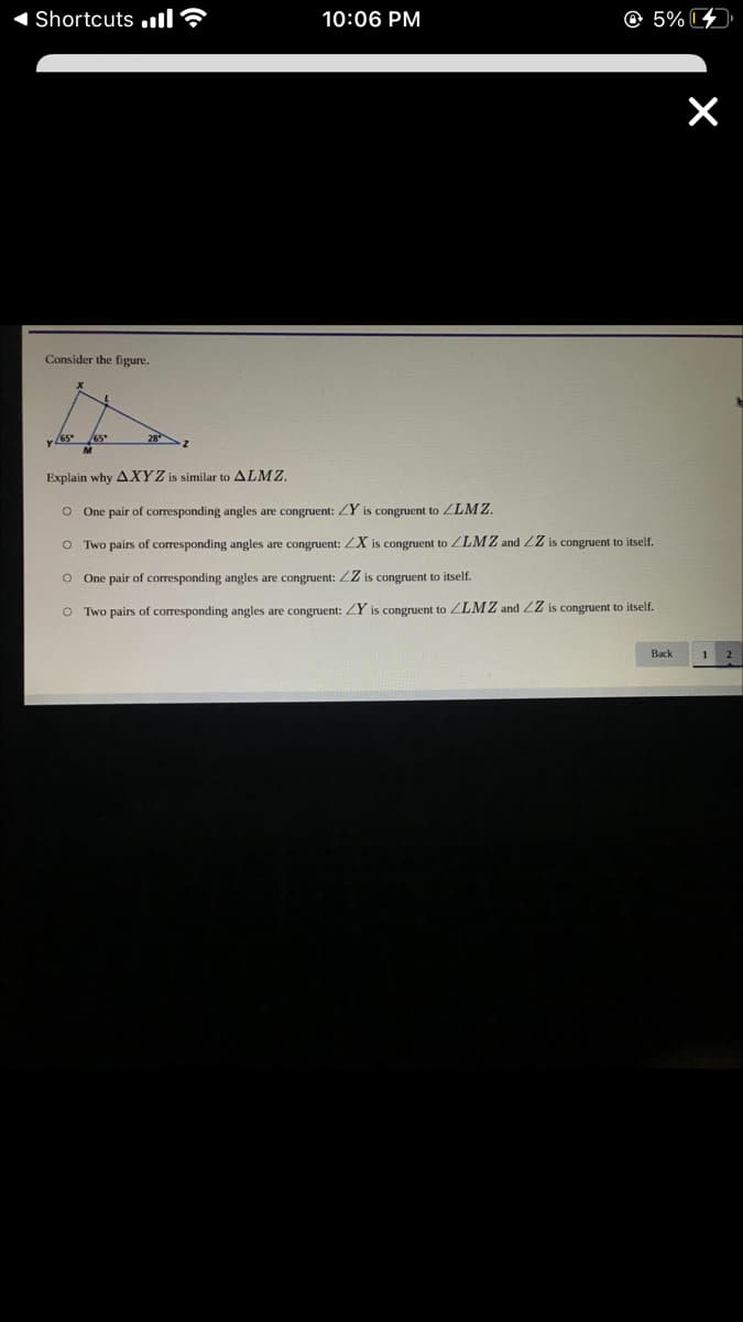 Shortcuts .ll?
10:06 PM
© 5% 4
Consider the figure.
65*
28
Explain why AXYZ is similar to ALMZ.
O One pair of corresponding angles are congruent: ZY is congruent to ZLMZ.
O Two pairs of corresponding angles are congruent: ZX is congruent to ZLMZ and ZZ is congruent to itself.
o One pair of corresponding angles are congruent: ZZ is congruent to itself.
O Two pairs of corresponding angles are congruent: ZY is congruent to ZLMZ and 2Z is congruent to itself.
Back
1
