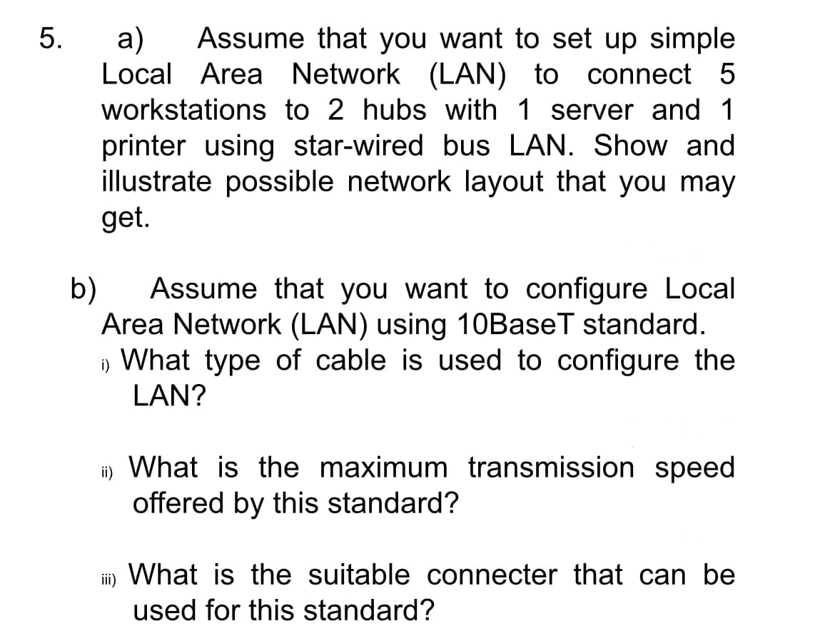 5.
a) Assume that you want to set up simple
Local Area Network (LAN) to connect 5
workstations to 2 hubs with 1 server and 1
printer using star-wired bus LAN. Show and
illustrate possible network layout that you may
get.
b)
Assume that you want to configure Local
Area Network (LAN) using 10BaseT standard.
What type of cable is used to configure the
LAN?
) What is the maximum transmission speed.
offered by this standard?
What is the suitable connecter that can be
used for this standard?