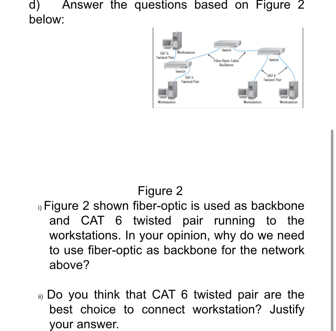 Answer the questions based on Figure 2
d)
below:
CAT 6
Twisted Pair
Workstation
Switch
Workstation
CAT 6
Twisted Pair
Switch
Fiber Optic Cable
Backbone
Workstation
wwwwwww
Switch
CAT 6
Twisted Pair
Workstation
Figure 2
Figure 2 shown fiber-optic is used as backbone
and CAT 6 twisted pair running to the
workstations. In your opinion, why do we need
to use fiber-optic as backbone for the network
above?
ii) Do you think that CAT 6 twisted pair are the
best choice to connect workstation? Justify
your answer.