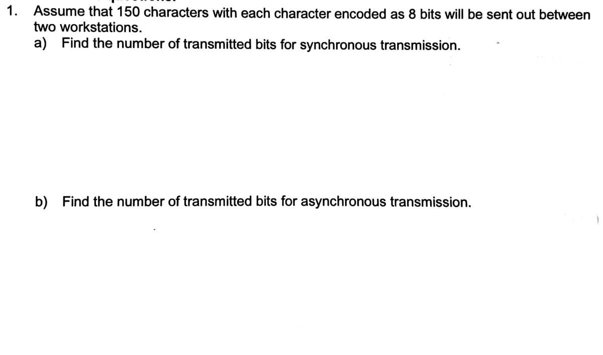 1.
Assume that 150 characters with each character encoded as 8 bits will be sent out between
two workstations.
a) Find the number of transmitted bits for synchronous transmission.
b) Find the number of transmitted bits for asynchronous transmission.